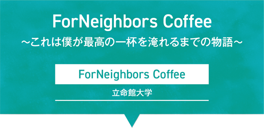 ForNeighbors Coffee 〜これは僕が最高の一杯を淹れるまでの物語｜ForNeighbors Coffee／立命館大学